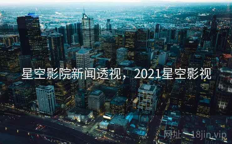 星空影院新闻透视,2021星空影视