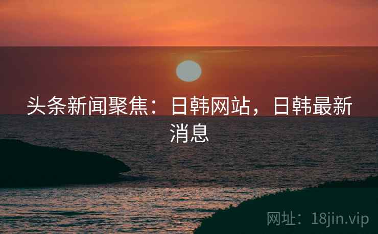 头条新闻聚焦:日韩网站,日韩最新消息