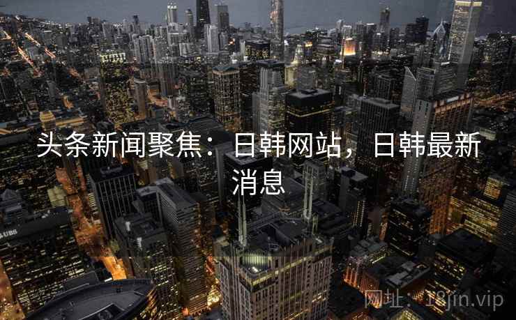 头条新闻聚焦:日韩网站,日韩最新消息 头条新闻聚焦:日韩网站,日韩最新消息