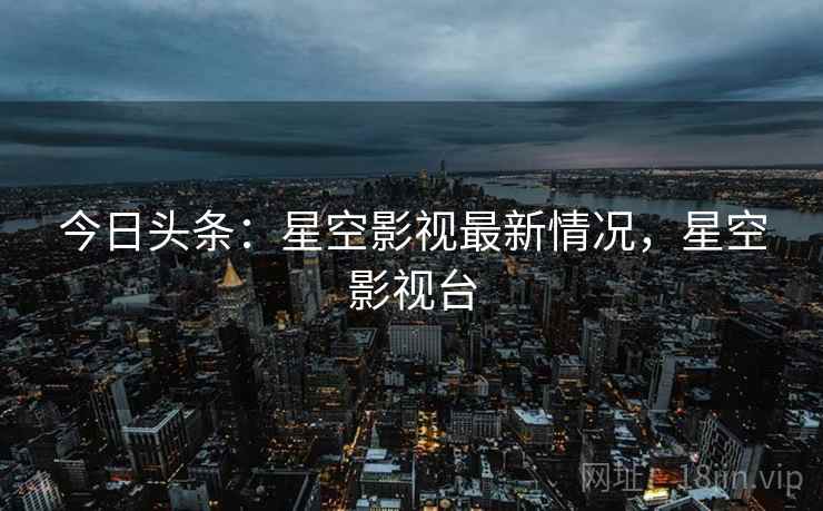 今日头条:星空影视最新情况,星空影视台 今日头条:星空影视最新情况,星空影视台