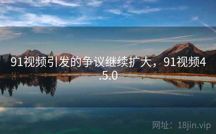 91视频引发的争议继续扩大,91视频4.5.0 91视频引发的争议继续扩大,91视频4.5.0