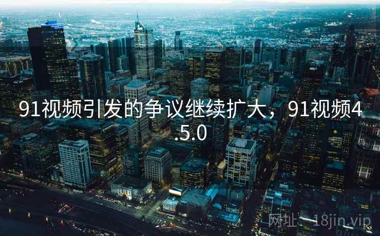 91视频引发的争议继续扩大,91视频4.5.0