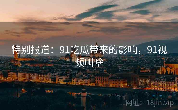 特别报道:91吃瓜带来的影响,91视频叫啥 特别报道:91吃瓜带来的影响,91视频叫啥