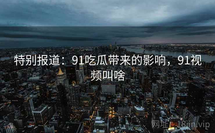 特别报道:91吃瓜带来的影响,91视频叫啥