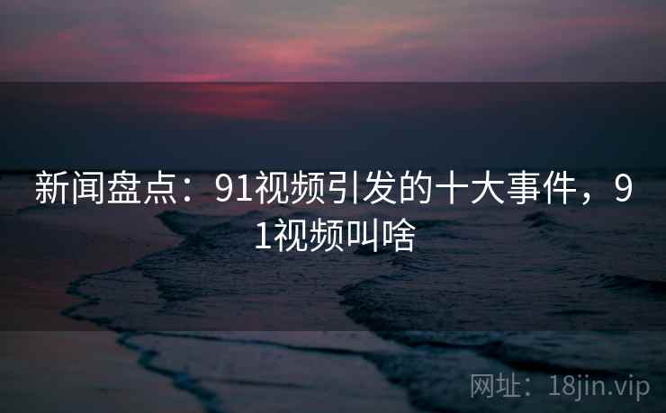 新闻盘点:91视频引发的十大事件,91视频叫啥