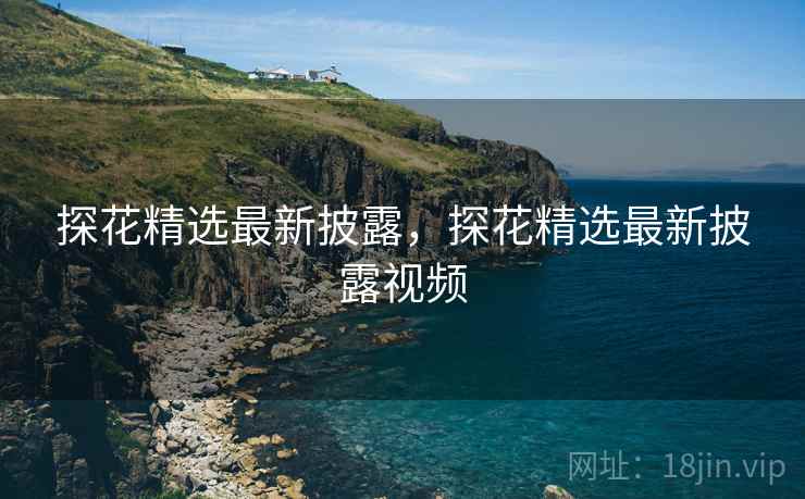 探花精选最新披露,探花精选最新披露视频