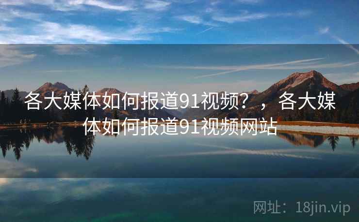 各大媒体如何报道91视频？，各大媒体如何报道91视频网站
