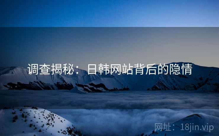 调查揭秘:日韩网站背后的隐情