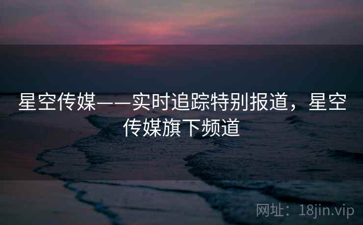 星空传媒——实时追踪特别报道，星空传媒旗下频道