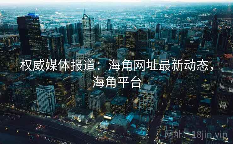 权威媒体报道:海角网址最新动态,海角平台