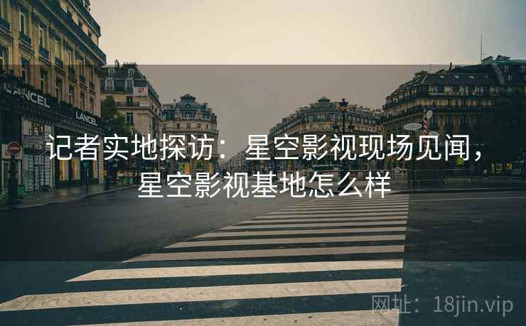 记者实地探访:星空影视现场见闻,星空影视基地怎么样