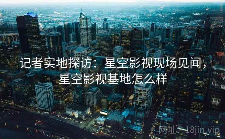 记者实地探访:星空影视现场见闻,星空影视基地怎么样 记者实地探访:星空影视现场见闻,星空影视基地怎么样