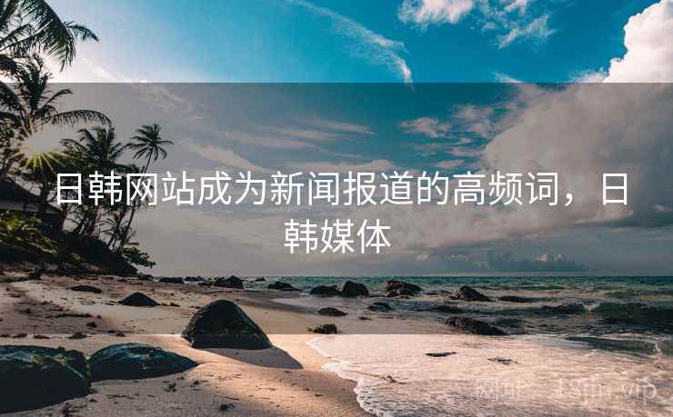 日韩网站成为新闻报道的高频词,日韩媒体 日韩网站成为新闻报道的高频词,日韩媒体