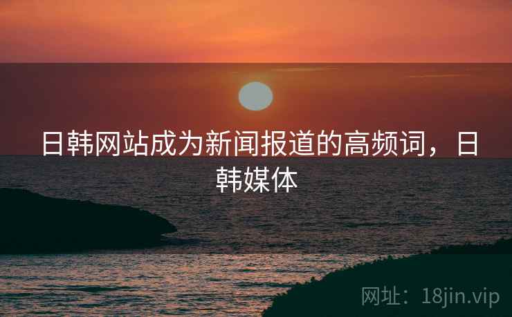 日韩网站成为新闻报道的高频词,日韩媒体