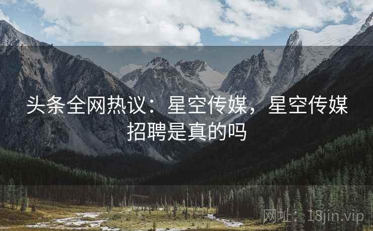 头条全网热议:星空传媒,星空传媒招聘是真的吗