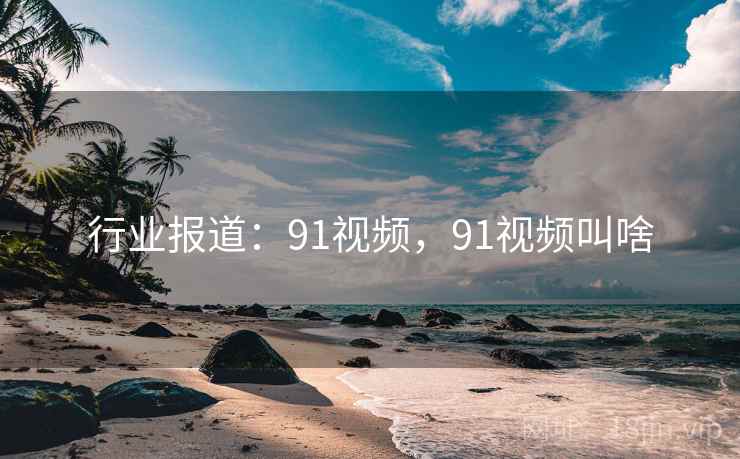 行业报道:91视频,91视频叫啥