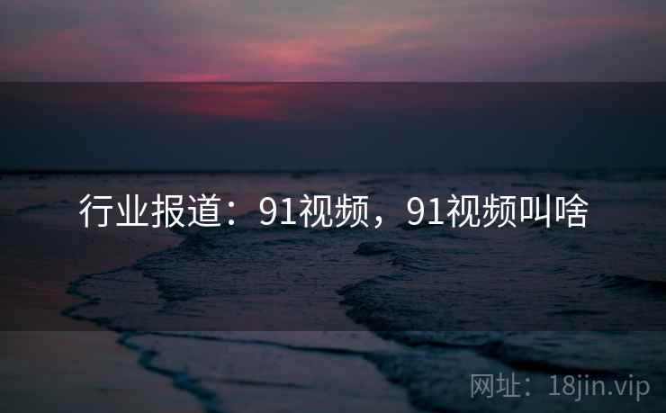 行业报道：91视频，91视频叫啥