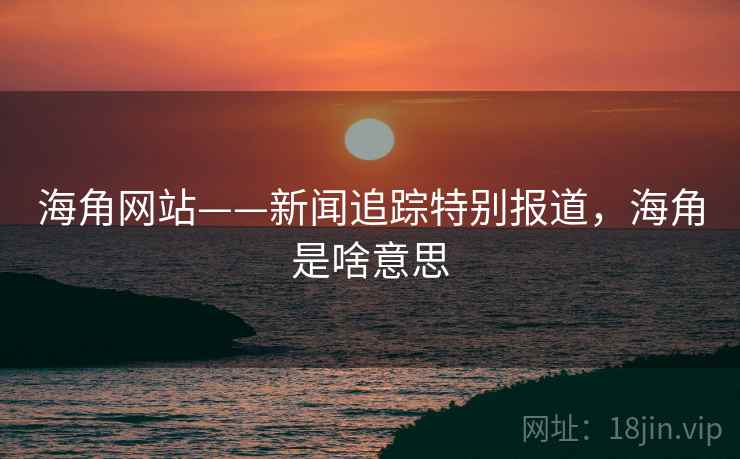 海角网站——新闻追踪特别报道,海角是啥意思 海角网站——新闻追踪特别报道,海角是啥意思
