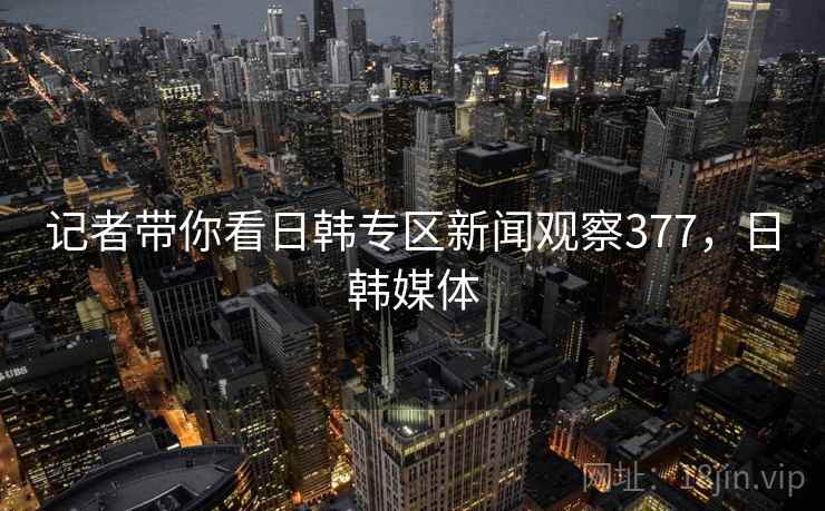 记者带你看日韩专区新闻观察377,日韩媒体