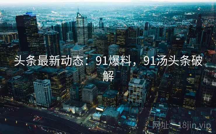 头条最新动态:91爆料,91汤头条破解