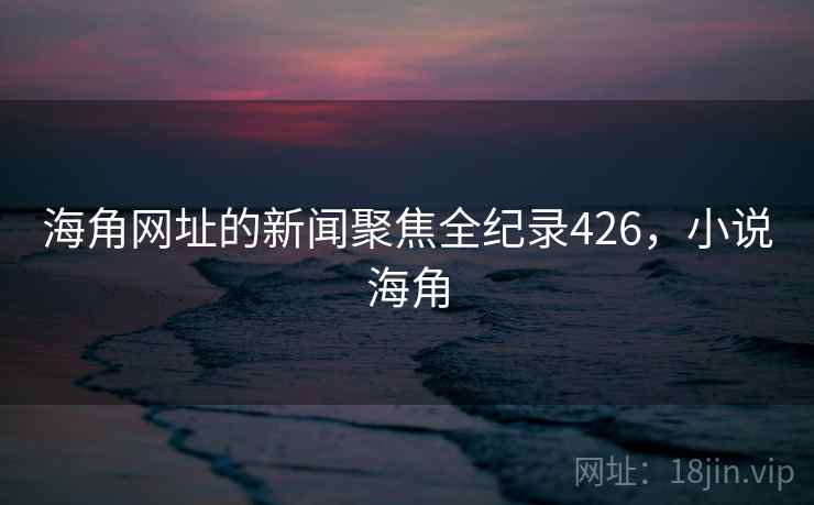 海角网址的新闻聚焦全纪录426,小说海角 海角网址的新闻聚焦全纪录426,小说海角