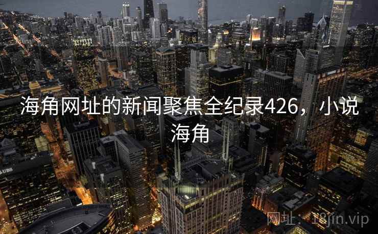 海角网址的新闻聚焦全纪录426,小说海角 海角网址的新闻聚焦全纪录426,小说海角