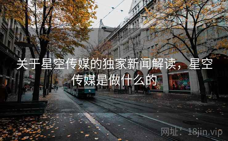 关于星空传媒的独家新闻解读,星空传媒是做什么的
