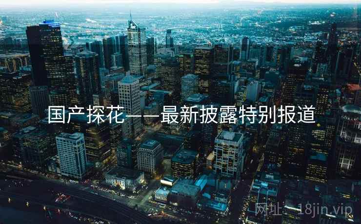 国产探花——最新披露特别报道 国产探花——最新披露特别报道