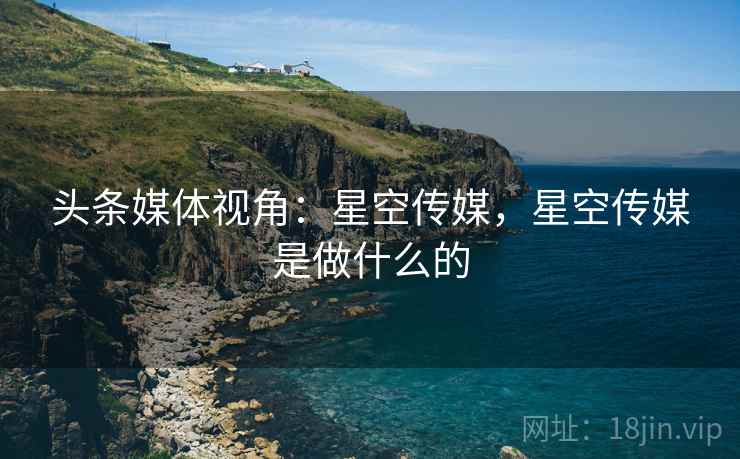 头条媒体视角:星空传媒,星空传媒是做什么的