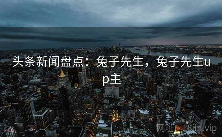 头条新闻盘点:兔子先生,兔子先生up主 头条新闻盘点:兔子先生,兔子先生up主