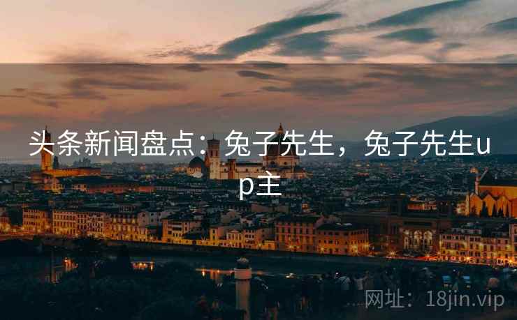头条新闻盘点:兔子先生,兔子先生up主