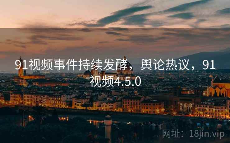 91视频事件持续发酵,舆论热议,91视频4.5.0