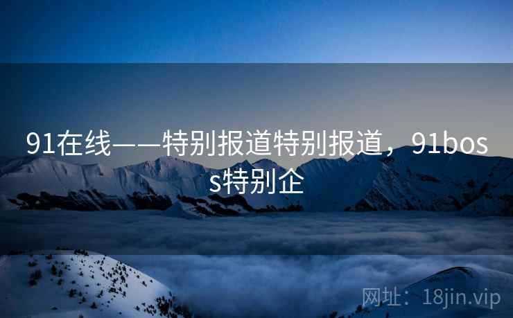 91在线——特别报道特别报道,91boss特别企