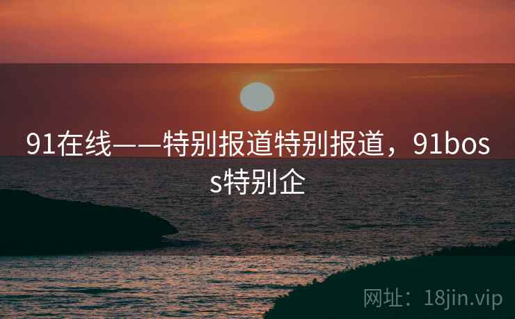 91在线——特别报道特别报道,91boss特别企 91在线——特别报道特别报道,91boss特别企