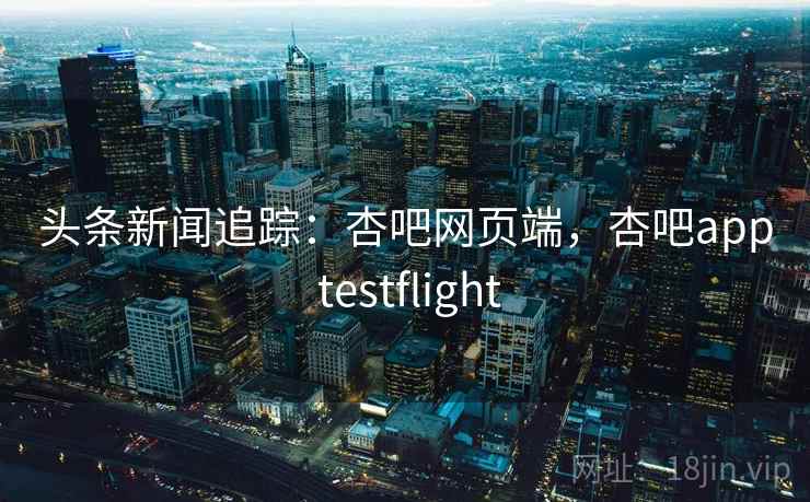 头条新闻追踪:杏吧网页端,杏吧app testflight 头条新闻追踪:杏吧网页端,杏吧app testflight