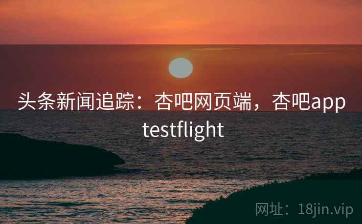 头条新闻追踪:杏吧网页端,杏吧app testflight