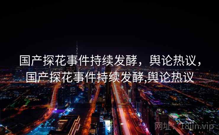 国产探花事件持续发酵,舆论热议,国产探花事件持续发酵,舆论热议