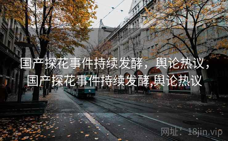 国产探花事件持续发酵,舆论热议,国产探花事件持续发酵,舆论热议 国产探花事件持续发酵,舆论热议,国产探花事件持续发酵,舆论热议