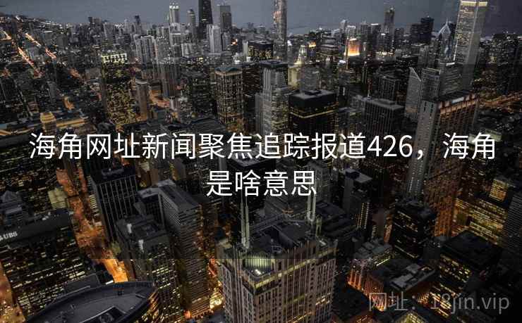 海角网址新闻聚焦追踪报道426,海角是啥意思 海角网址新闻聚焦追踪报道426,海角是啥意思