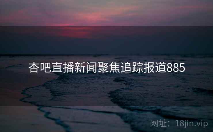 杏吧直播新闻聚焦追踪报道885