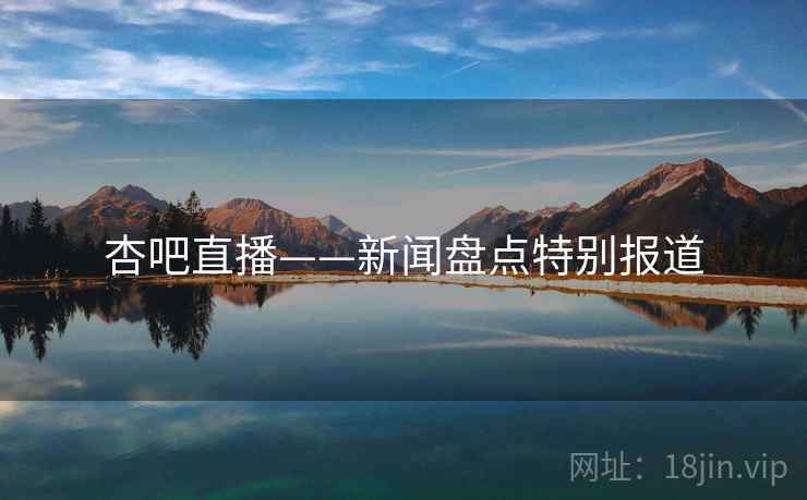 杏吧直播——新闻盘点特别报道 杏吧直播——新闻盘点特别报道