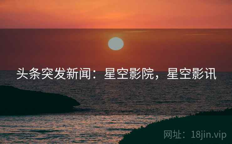 头条突发新闻:星空影院,星空影讯 头条突发新闻:星空影院,星空影讯