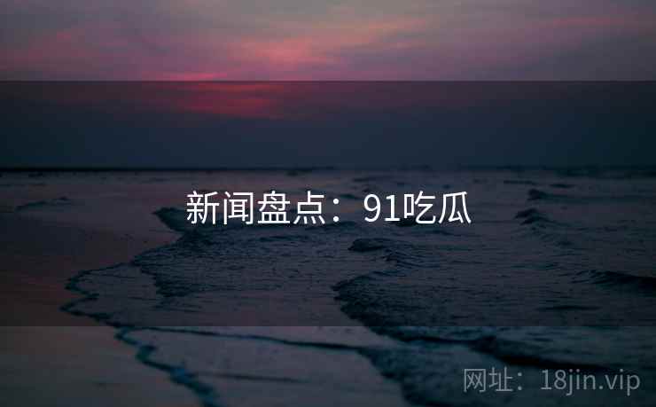 新闻盘点:91吃瓜