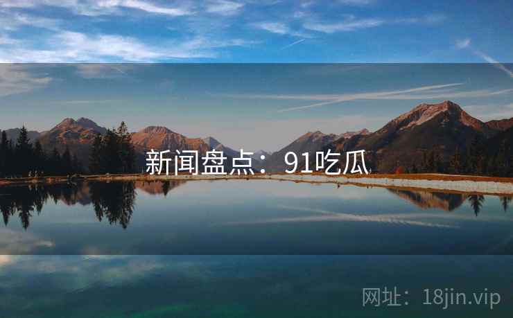 新闻盘点:91吃瓜 新闻盘点:91吃瓜