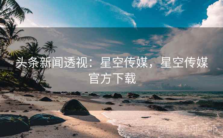 头条新闻透视:星空传媒,星空传媒官方下载