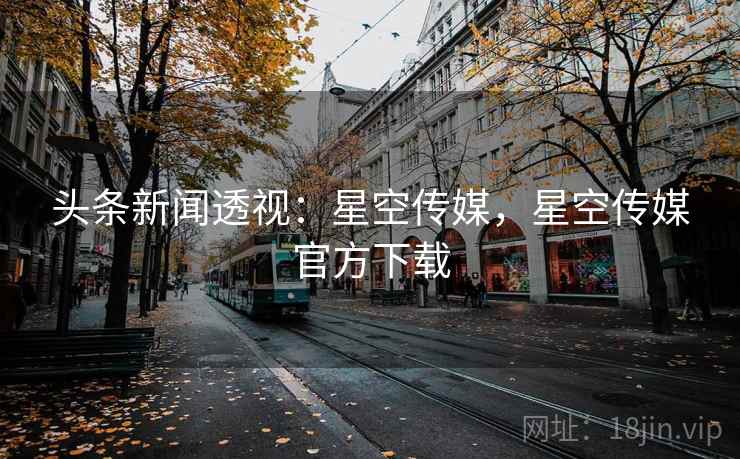 头条新闻透视:星空传媒,星空传媒官方下载 头条新闻透视:星空传媒,星空传媒官方下载