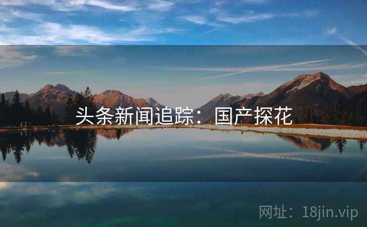 头条新闻追踪:国产探花 头条新闻追踪:国产探花