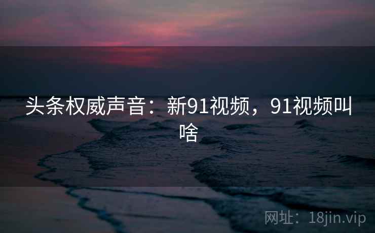 头条权威声音:新91视频,91视频叫啥