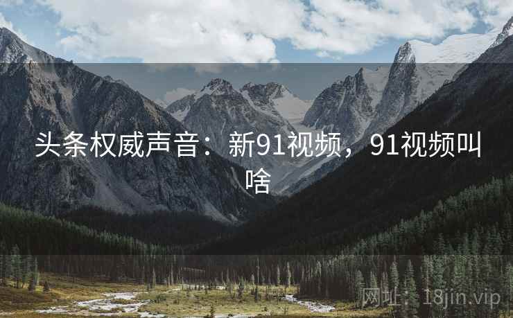 头条权威声音:新91视频,91视频叫啥 头条权威声音:新91视频,91视频叫啥