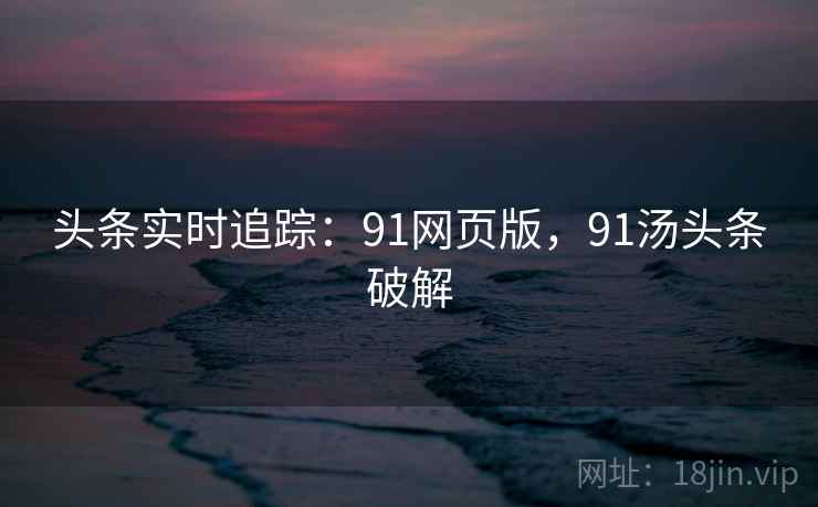 头条实时追踪:91网页版,91汤头条破解 头条实时追踪:91网页版,91汤头条破解
